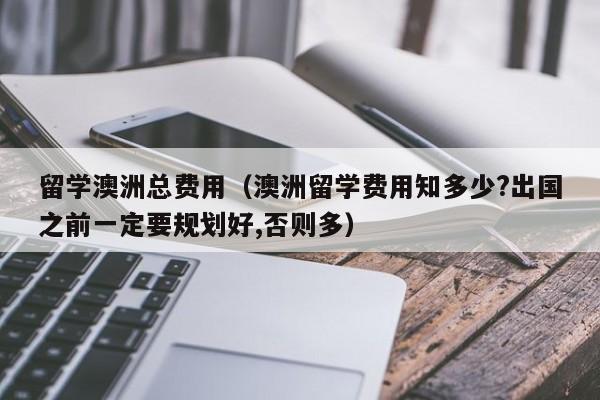 留学澳洲总费用（澳洲留学费用知多少?出国之前一定要规划好,否则多）