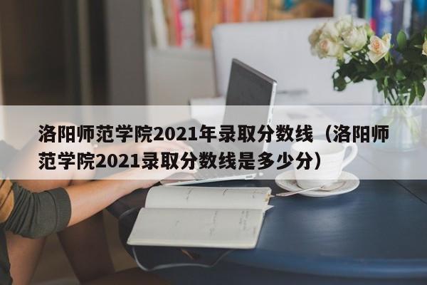 洛阳师范学院2021年录取分数线（洛阳师范学院2021录取分数线是多少分）