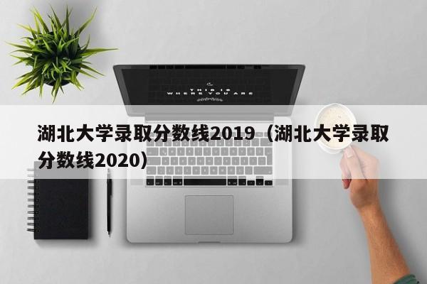 湖北大学录取分数线2019（湖北大学录取分数线2020）