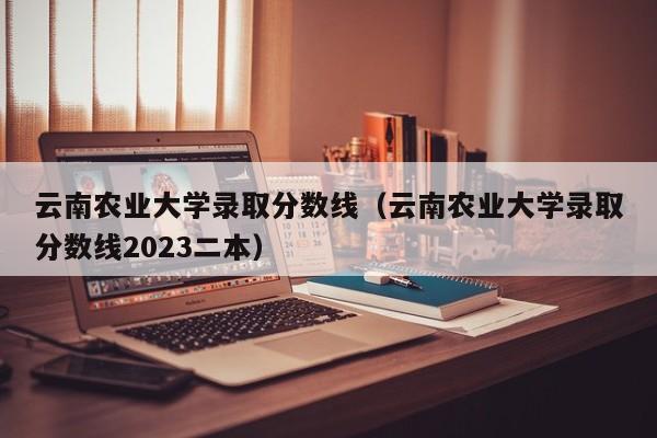 云南农业大学录取分数线（云南农业大学录取分数线2023二本）