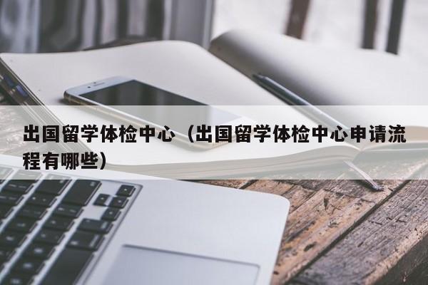 出国留学体检中心（出国留学体检中心申请流程有哪些）