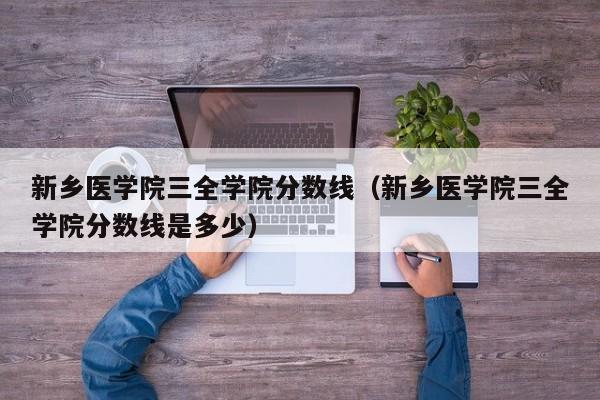 新乡医学院三全学院分数线（新乡医学院三全学院分数线是多少）