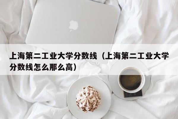 上海第二工业大学分数线（上海第二工业大学分数线怎么那么高）