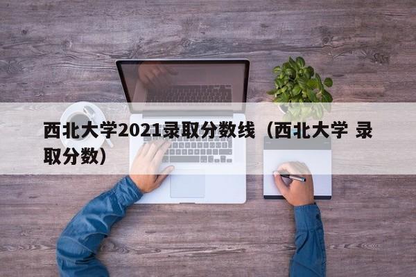 西北大学2021录取分数线（西北大学 录取分数）