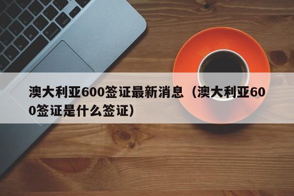 澳大利亚600签证最新消息（澳大利亚600签证是什么签证）