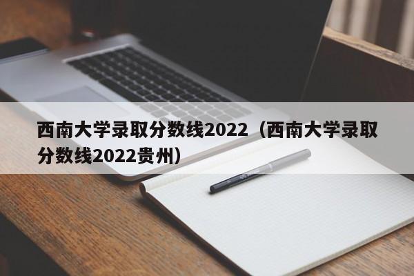 西南大学录取分数线2022（西南大学录取分数线2022贵州）