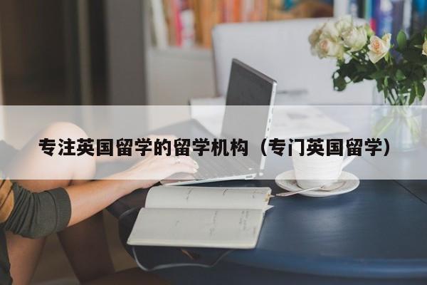 专注英国留学的留学机构（专门英国留学）