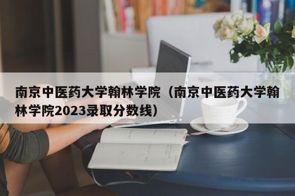 南京中医药大学翰林学院（南京中医药大学翰林学院2023录取分数线）