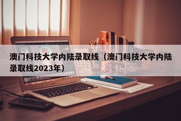 澳门科技大学内陆录取线（澳门科技大学内陆录取线2023年）