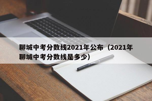 聊城中考分数线2021年公布（2021年聊城中考分数线是多少）