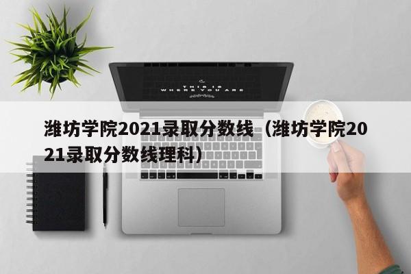 潍坊学院2021录取分数线（潍坊学院2021录取分数线理科）