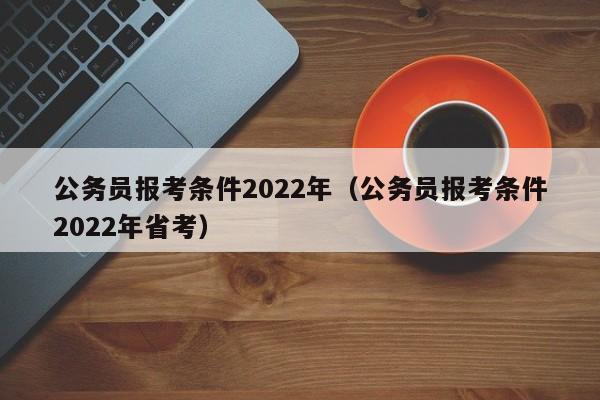 公务员报考条件2022年（公务员报考条件2022年省考）