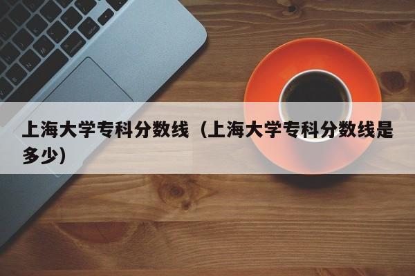 上海大学专科分数线（上海大学专科分数线是多少）