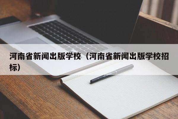 河南省新闻出版学校（河南省新闻出版学校招标）