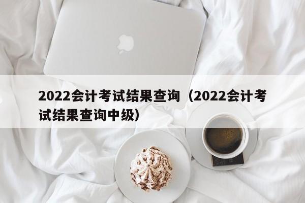 2022会计考试结果查询（2022会计考试结果查询中级）