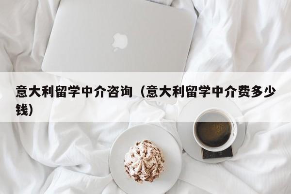 意大利留学中介咨询（意大利留学中介费多少钱）