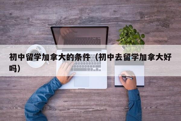 初中留学加拿大的条件（初中去留学加拿大好吗）