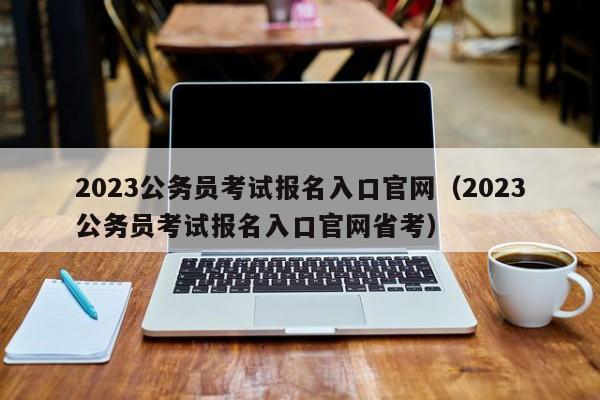 2023公务员考试报名入口官网（2023公务员考试报名入口官网省考）