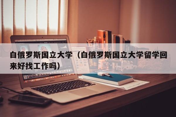 白俄罗斯国立大学（白俄罗斯国立大学留学回来好找工作吗）