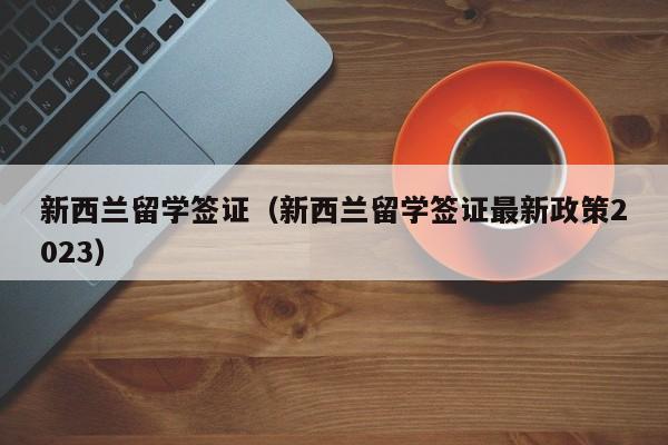 新西兰留学签证（新西兰留学签证最新政策2023）