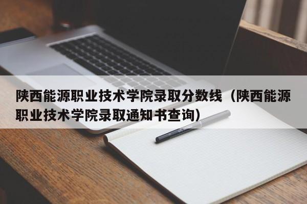 陕西能源职业技术学院录取分数线（陕西能源职业技术学院录取通知书查询）