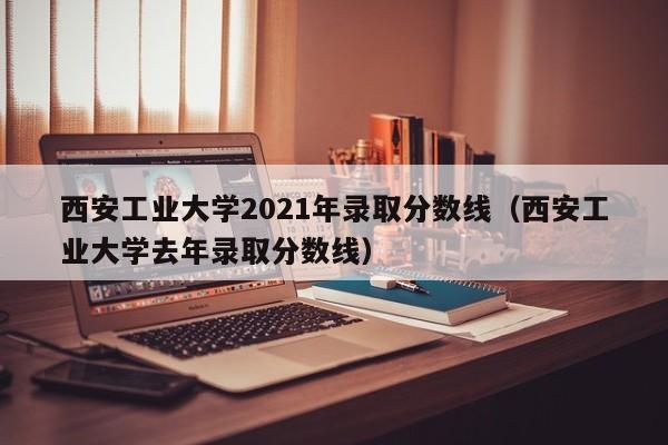 西安工业大学2021年录取分数线（西安工业大学去年录取分数线）