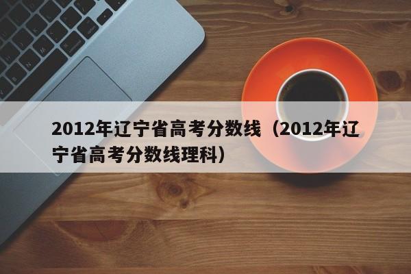 2012年辽宁省高考分数线（2012年辽宁省高考分数线理科）