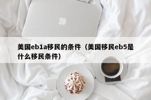 美国eb1a移民的条件（美国移民eb5是什么移民条件）