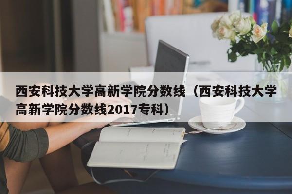 西安科技大学高新学院分数线（西安科技大学高新学院分数线2017专科）