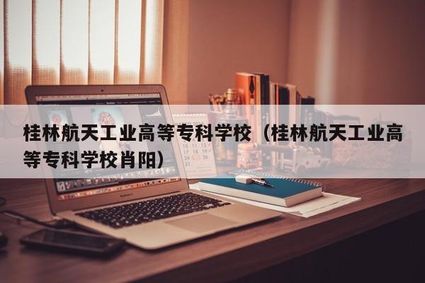 桂林航天工业高等专科学校（桂林航天工业高等专科学校肖阳）