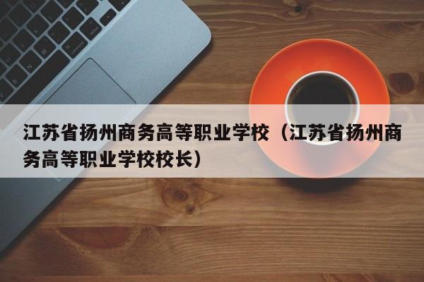 江苏省扬州商务高等职业学校（江苏省扬州商务高等职业学校校长）