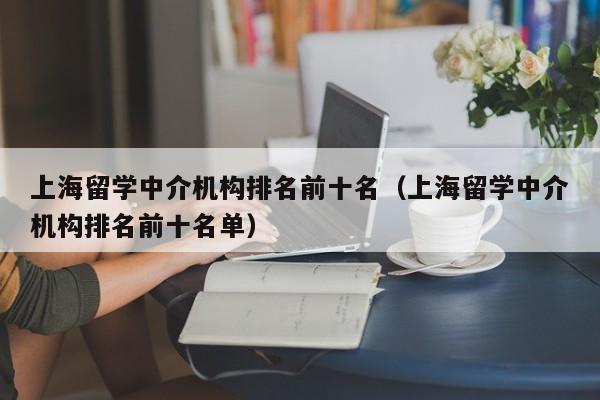 上海留学中介机构排名前十名（上海留学中介机构排名前十名单）