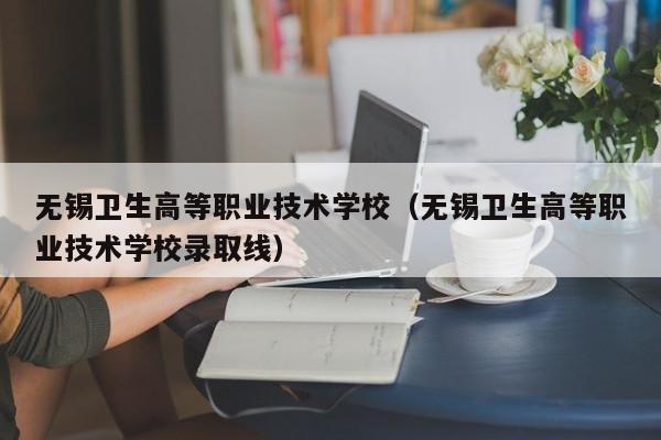 无锡卫生高等职业技术学校（无锡卫生高等职业技术学校录取线）