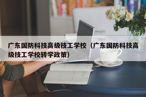 广东国防科技高级技工学校（广东国防科技高级技工学校转学政策）