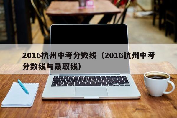 2016杭州中考分数线（2016杭州中考分数线与录取线）