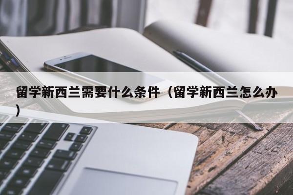 留学新西兰需要什么条件（留学新西兰怎么办）