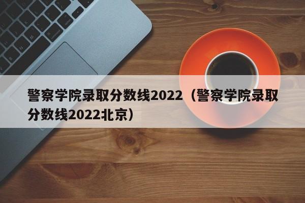 警察学院录取分数线2022（警察学院录取分数线2022北京）