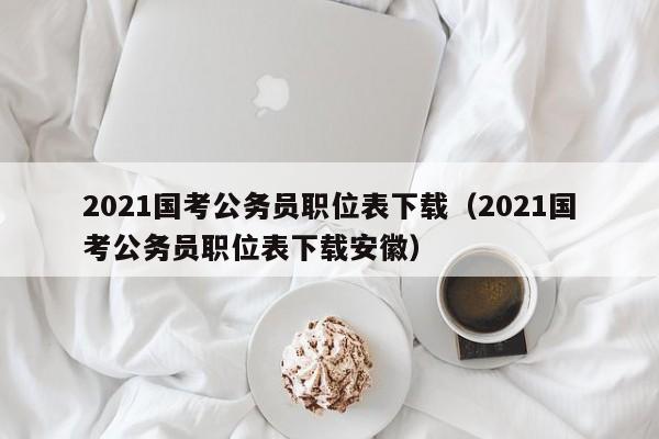 2021国考公务员职位表下载（2021国考公务员职位表下载安徽）