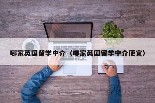 哪家英国留学中介（哪家英国留学中介便宜）