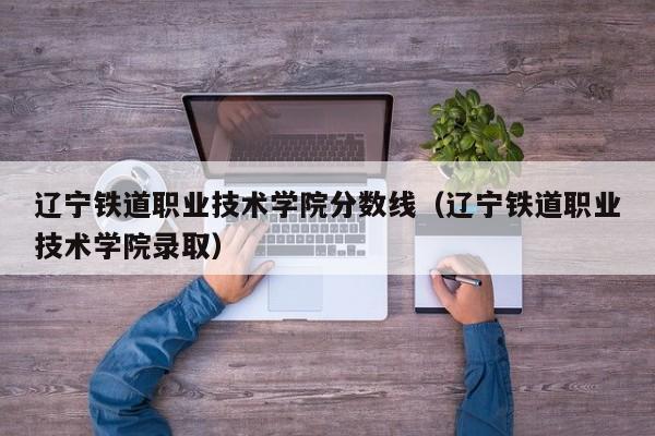 辽宁铁道职业技术学院分数线（辽宁铁道职业技术学院录取）