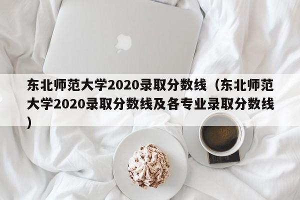 东北师范大学2020录取分数线（东北师范大学2020录取分数线及各专业录取分数线）