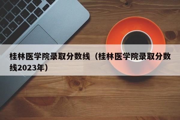 桂林医学院录取分数线（桂林医学院录取分数线2023年）