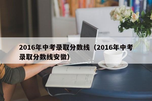 2016年中考录取分数线（2016年中考录取分数线安徽）