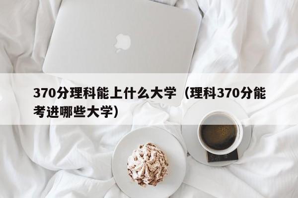 370分理科能上什么大学（理科370分能考进哪些大学）