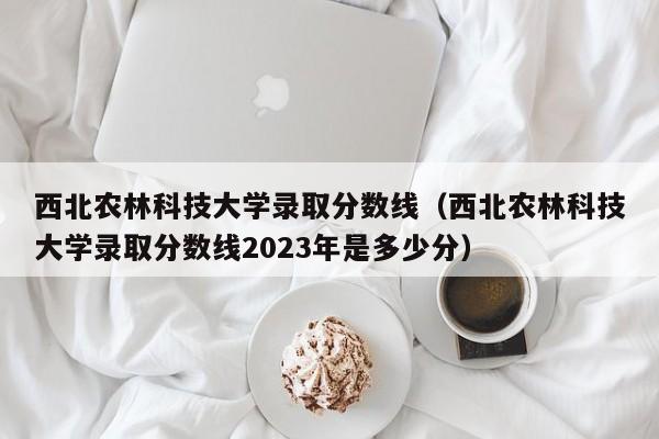 西北农林科技大学录取分数线（西北农林科技大学录取分数线2023年是多少分）