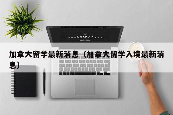 加拿大留学最新消息（加拿大留学入境最新消息）