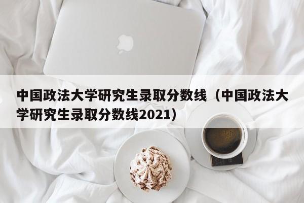 中国政法大学研究生录取分数线（中国政法大学研究生录取分数线2021）