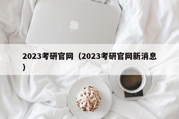 2023考研官网（2023考研官网新消息）