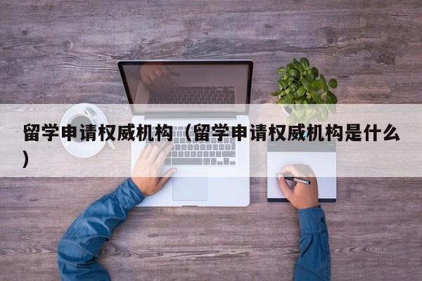 留学申请权威机构（留学申请权威机构是什么）