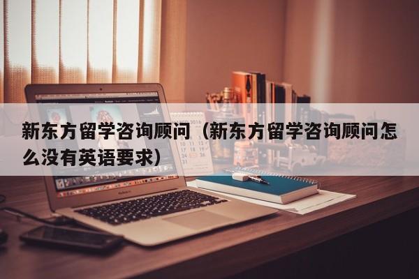 新东方留学咨询顾问（新东方留学咨询顾问怎么没有英语要求）